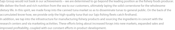 Sajo Group would not bask in our achievements – we are determined to go beyond the leading position as the fishery foods producer. We deliver the fresh and rich nutrition from the sea to our customers, ultimately laying the solid cornerstone for the wholesome dietary life. In this spirit, we made foray into the canned tuna market so as to disseminate tunas to general public. On the back of the accumulated know-how, we provide only the high-quality tuna that our Sajo fishing fleets catch firsthand. In addition, we tap into the infrastructure for manufacturing fishery products and sourcing the ingredients in concert with the research centers and via marketing activities. These efforts bring about increased forays into new markets, expanded sales and improved profitability, coupled with our constant efforts in product development.