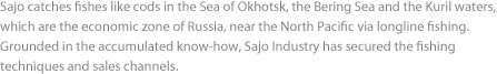 Sajo catches fishes like cods in the Sea of Okhotsk, the Bering Sea and the Kuril waters, which are the economic zone of Russia, near the North Pacific via longline fishing. Grounded in the accumulated know-how, Sajo Industry has secured the fishing techniques and sales channels. 