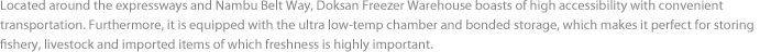 Located around the expressways and Nambu Belt Way, Doksan Freezer Warehouse boasts of high accessibility with convenient transportation. Furthermore, it is equipped with the ultra low-temp chamber and bonded storage, which makes it perfect for storing fishery, livestock and imported items of which freshness is highly important.